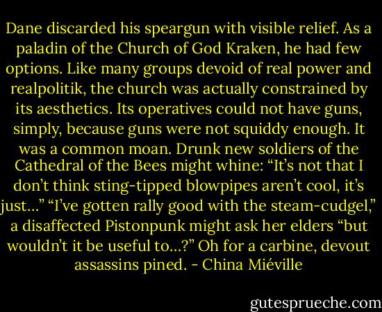 Dane discarded his speargun with visible relief. As a paladin of the Church of God Kraken, he had few options. Like many groups devoid of real power and realpolitik, the church was actually constrained by its aesthetics. Its operatives could not have guns, simply, because guns were not squiddy enough.<br />It was a common moan. Drunk new soldiers of the Cathedral of the Bees might whine: “It’s not that I don’t think sting-tipped blowpipes aren’t cool, it’s just…” “I’ve gotten rally good with the steam-cudgel,” a disaffected Pistonpunk might ask her elders “but wouldn’t it be useful to…?” Oh for a carbine, devout assassins pined. - China Miéville