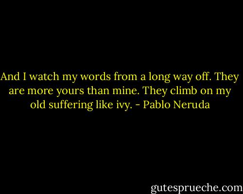 And I watch my words from a long way off.<br />They are more yours than mine.<br />They climb on my old suffering like ivy. - Pablo Neruda