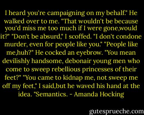I heard you're campaigning on my behalf." He walked over to me. "That wouldn't be because you'd miss me too much if I were gone,would it?"<br />"Don't be absurd," I scoffed. "I don't condone murder, even for people like you."<br />"People like me,huh?" He cocked an eyebrow. "You mean devilishly handsome, debonair young men who come to sweep rebellious princesses of their feet?"<br />"You came to kidnap me, not sweep me off my feet," I said,but he waved his hand at the idea.<br />"Semantics. - Amanda Hocking