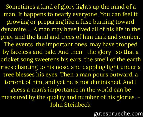 Sometimes a kind of glory lights up the mind of a man. It happens to nearly everyone. You can feel it growing or preparing like a fuse burning toward dynamite…. A man may have lived all of his life in the gray, and the land and trees of him dark and somber. The events, the important ones, may have trooped by faceless and pale. And then—the glory—so that a cricket song sweetens his ears, the smell of the earth rises chanting to his nose, and dappling light under a tree blesses his eyes. Then a man pours outward, a torrent of him, and yet he is not diminished. And I guess a man’s importance in the world can be measured by the quality and number of his glories. - John Steinbeck