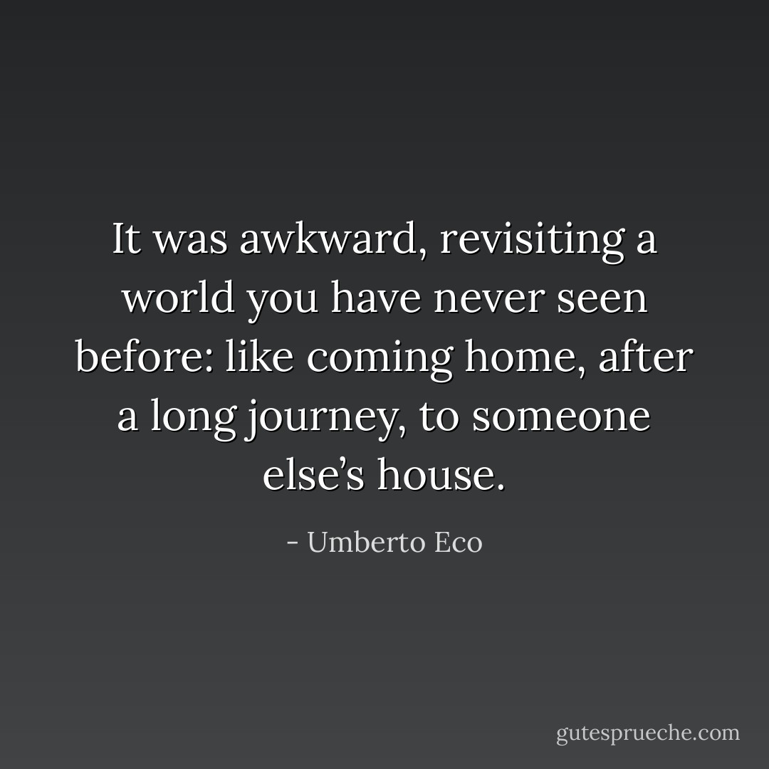 It was awkward, revisiting a world you have never seen before: like coming home, after a long journey, to someone else’s house. - Umberto Eco