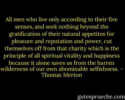 All men who live only according to their five senses, and seek nothing beyond the gratification of their natural appetites for pleasure and reputation and power, cut themselves off from that charity which is the principle of all spiritual vitality and happiness because it alone saves us from the barren wilderness of our own abominable selfishness. - Thomas Merton
