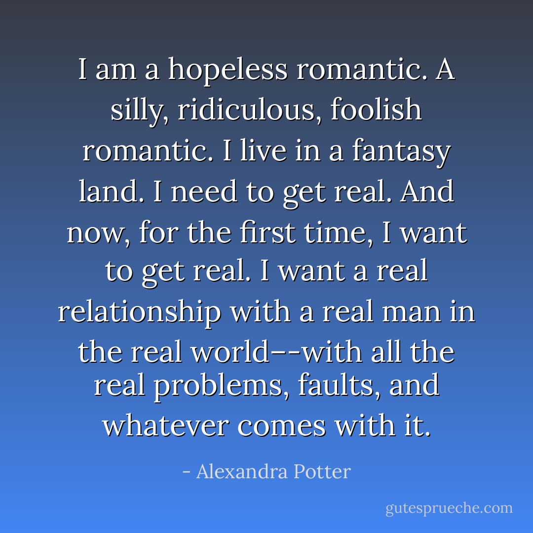 I am a hopeless romantic. A silly, ridiculous, foolish romantic. I live in a fantasy land. I need to get real. And now, for the first time, I <i>want</i> to get real. I want a real relationship with a real man in the real world–-with all the real problems, faults, and whatever comes with it. - Alexandra Potter