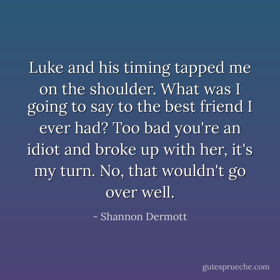 Luke and his timing tapped me on the shoulder. What was I going to say to the best friend I ever had? <i>Too bad you're an idiot and broke up with her, it's my turn</i>. No, that wouldn't go over well. - Shannon Dermott