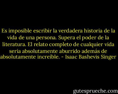 Es imposible escribir la verdadera historia de la vida de una persona. Supera el poder de la literatura. El relato completo de cualquier vida sería absolutamente aburrido además de absolutamente increíble. - Isaac Bashevis Singer