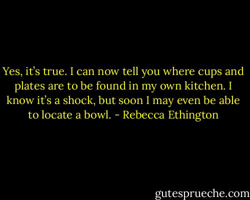 Yes, it’s true. I can now tell you where cups and plates are to be found in my own kitchen. I know it’s a shock, but soon I may even be able to locate a bowl. - Rebecca Ethington