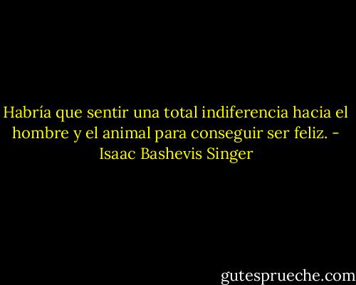 Habría que sentir una total indiferencia hacia el hombre y el animal para conseguir ser feliz. - Isaac Bashevis Singer