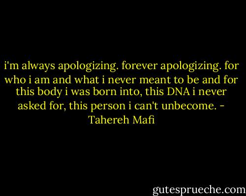 i'm always apologizing. forever apologizing. for who i am and what i never meant to be and for this body i was born into, this DNA i never asked for, this person i can't unbecome. - Tahereh Mafi