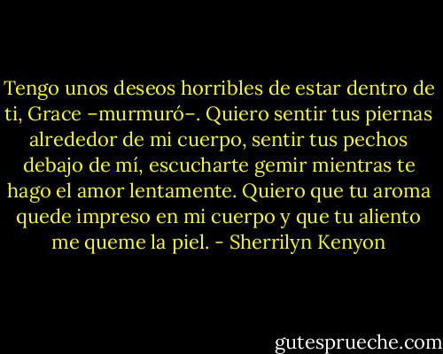 Tengo unos deseos horribles de estar dentro de ti, Grace –murmuró–. Quiero sentir tus piernas alrededor de mi cuerpo, sentir tus pechos debajo de mí, escucharte gemir mientras te hago el amor lentamente. Quiero que tu aroma quede impreso en mi cuerpo y que tu aliento me queme la piel. - Sherrilyn Kenyon