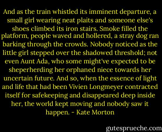 And as the train whistled its imminent departure, a small girl wearing neat plaits and someone else's shoes climbed its iron stairs. Smoke filled the platform, people waved and hollered, a stray dog ran barking through the crowds. Nobody noticed as the little girl stepped over the shadowed threshold; not even Aunt Ada, who some might've expected to be sheperherding her orphaned niece towards her uncertain future. And so, when the essence of light and life that had been Vivien Longmeyer contracted itself for safekeeping and disappeared deep inside her, the world kept moving and nobody saw it happen. - Kate Morton