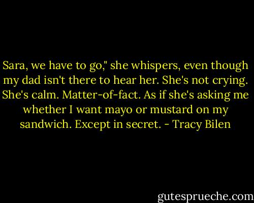 Sara, we have to go," she whispers, even though my dad isn't there to hear her. She's not crying. She's calm. Matter-of-fact. As if she's asking me whether I want mayo or mustard on my sandwich. Except in secret. - Tracy Bilen