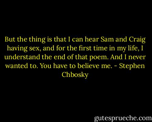 But the thing is that I can hear Sam and Craig having sex, and for the first time in my life, I understand the end of that poem. And I never wanted to. You have to believe me. - Stephen Chbosky