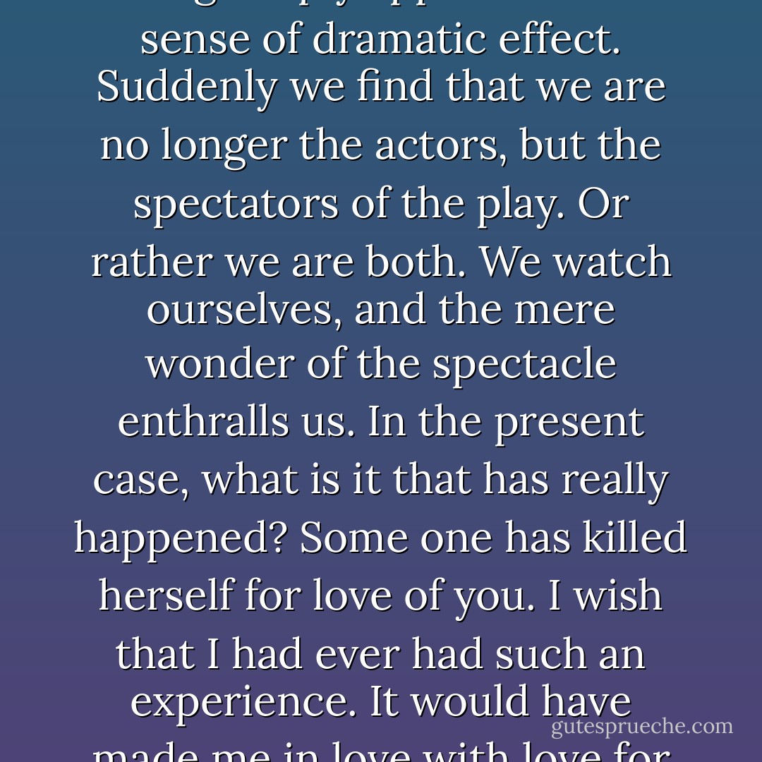 I fancy that the true explanation is this: It often happens that the real tragedies of life occur in such an inartistic manner that they hurt us by their crude violence, their absolute incoherence, their absurd want of meaning, their entire lack of style. They affect us just as vulgarity affects us. They give us an impression of sheer brute force, and we revolt against that. Sometimes, however, a tragedy that possesses artistic elements of beauty crosses our lives. If these elements of beauty are real, the whole thing simply appeals to our sense of dramatic effect. Suddenly we find that we are no longer the actors, but the spectators of the play. Or rather we are both. We watch ourselves, and the mere wonder of the spectacle enthralls us. In the present case, what is it that has really happened? Some one has killed herself for love of you. I wish that I had ever had such an experience. It would have made me in love with love for the rest of my life. The people who have adored me—there have not been very many, but there have been some—have always insisted on living on, long after I had ceased to care for them, or they to care for me. They have become stout and tedious, and when I meet them, they go in at once for reminiscences. That awful memory of woman! What a fearful thing it is! And what an utter intellectual stagnation it reveals! One should absorb the colour of life, but one should never remember its details. Details are always vulgar. - Oscar Wilde
