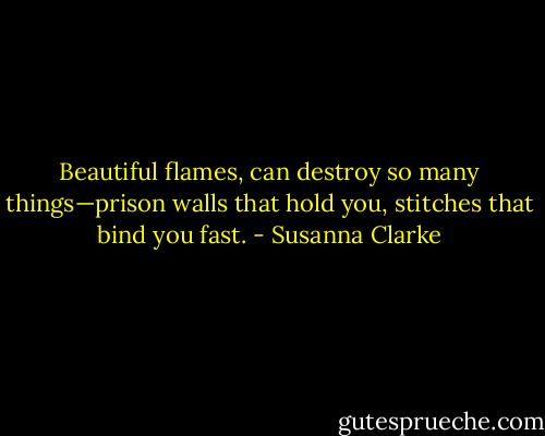 Beautiful flames, can destroy so many things—prison walls that hold you, stitches that bind you fast. - Susanna Clarke