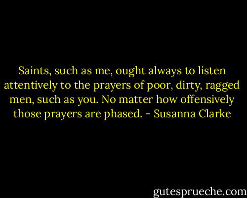 Saints, such as me, ought always to listen attentively to the prayers of poor, dirty, ragged men, such as you. No matter how offensively those prayers are phased. - Susanna Clarke