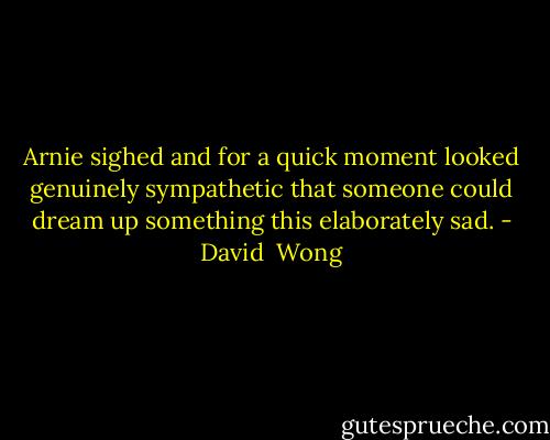Arnie sighed and for a quick moment looked genuinely sympathetic that someone could dream up something this elaborately sad. - David  Wong