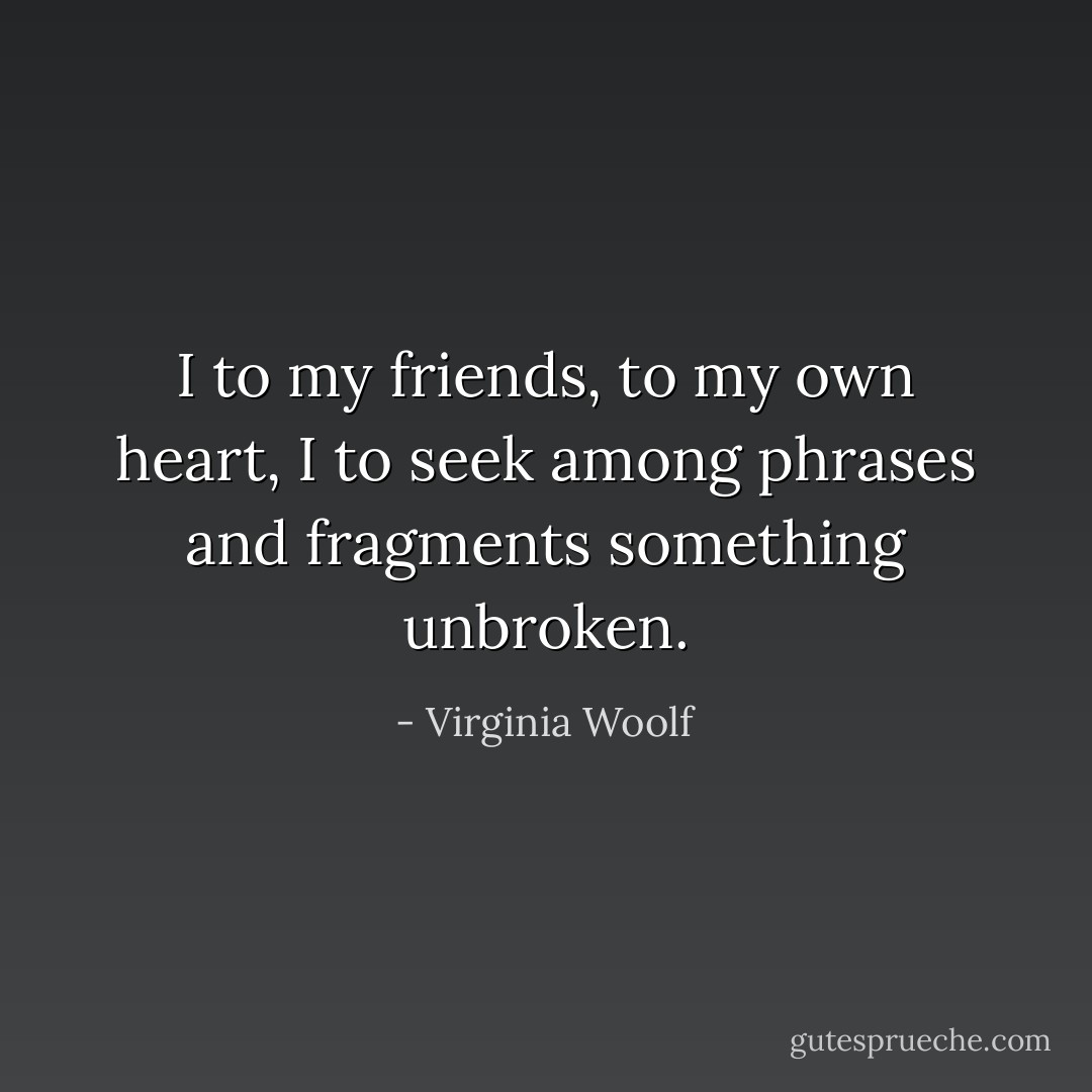 I to my friends, to my own heart, I to seek among phrases and fragments something unbroken. - Virginia Woolf