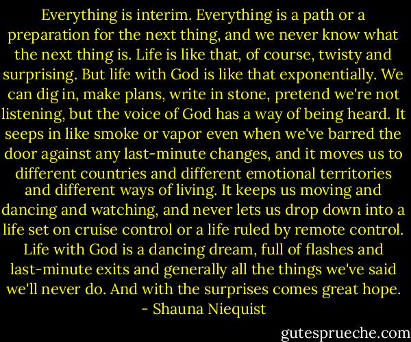 Everything is interim. Everything is a path or a preparation for the next thing, and we never know what the next thing is. Life is like that, of course, twisty and surprising. But life with God is like that exponentially. We can dig in, make plans, write in stone, pretend we're not listening, but the voice of God has a way of being heard. It seeps in like smoke or vapor even when we've barred the door against any last-minute changes, and it moves us to different countries and different emotional territories and different ways of living. It keeps us moving and dancing and watching, and never lets us drop down into a life set on cruise control or a life ruled by remote control. Life with God is a dancing dream, full of flashes and last-minute exits and generally all the things we've said we'll never do. And with the surprises comes great hope. - Shauna Niequist
