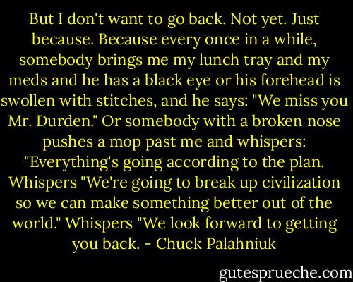But I don't want to go back. Not yet.<br />Just because.<br />Because every once in a while, somebody brings me my lunch tray and my meds and he has a black eye or his forehead is swollen with stitches, and he says:<br />"We miss you Mr. Durden."<br />Or somebody with a broken nose pushes a mop past me and whispers:<br />"Everything's going according to the plan.<br />Whispers<br />"We're going to break up civilization so we can make something better out of the world."<br />Whispers<br />"We look forward to getting you back. - Chuck Palahniuk