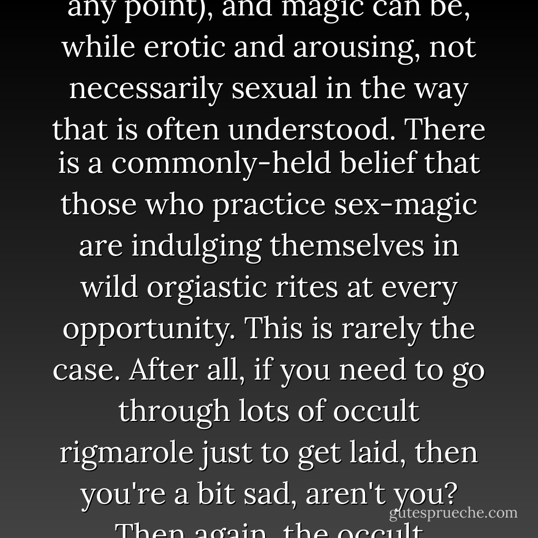 Sex and magic are intertwined experiences—sex is one kind of magic (and can be made more <i>magical</i> without being concerned with sex-magic at any point), and magic can be, while erotic and arousing, not necessarily sexual in the way that is often understood. There is a commonly-held belief that those who practice sex-magic are indulging themselves in wild orgiastic rites at every opportunity. This is rarely the case. After all, if you need to go through lots of occult rigmarole just to get laid, then you're a bit sad, aren't you? Then again, the occult subculture is full of SAD people, desperate to finally get laid and attempting to turn to sex-magic as a last resort. - Phil Hine