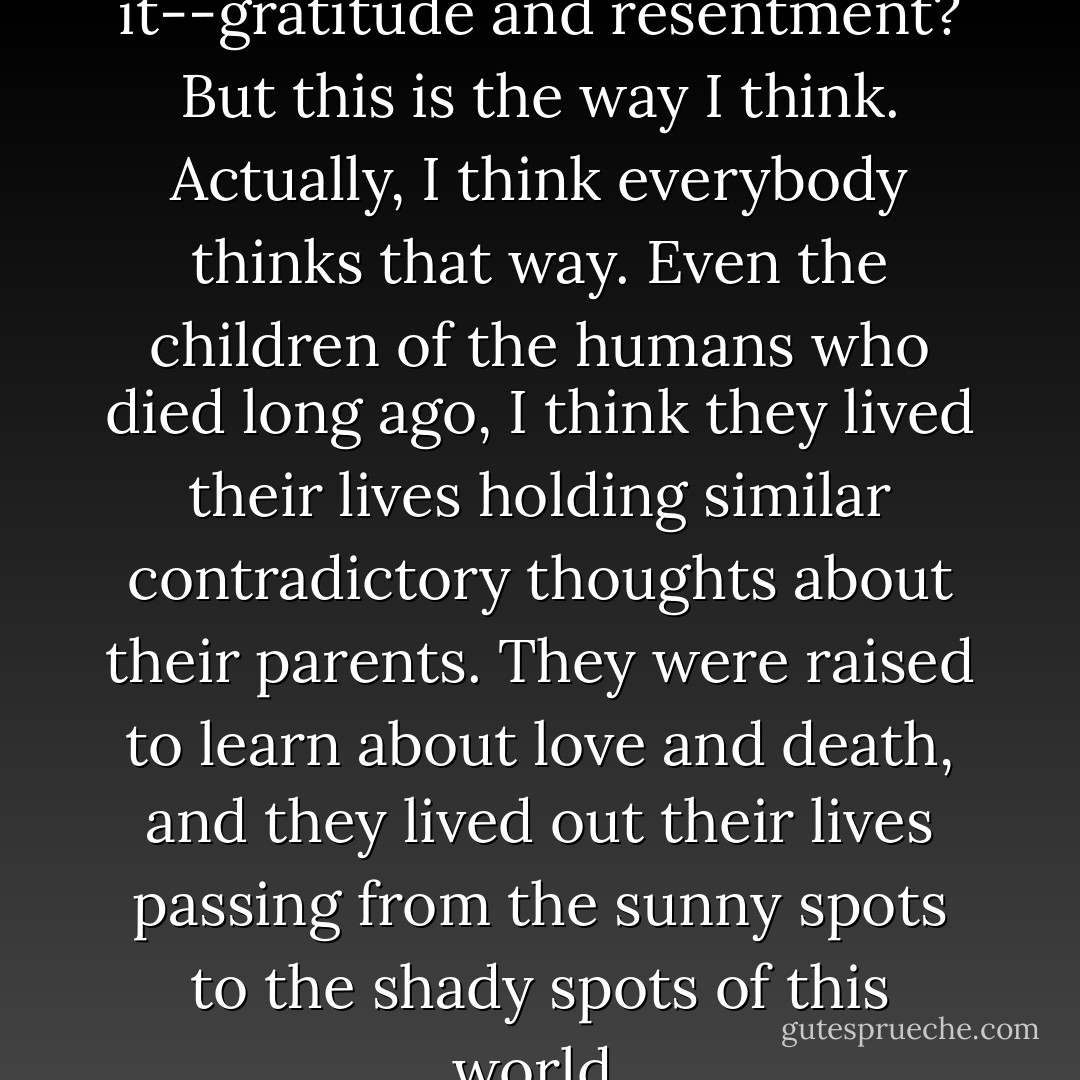 Strange combination, isn't it--gratitude and resentment? But this is the way I think. Actually, I think everybody thinks that way. Even the children of the humans who died long ago, I think they lived their lives holding similar contradictory thoughts about their parents. They were raised to learn about love and death, and they lived out their lives passing from the sunny spots to the shady spots of this world. - Otsuichi