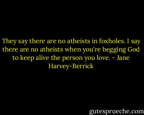 They say there are no atheists in foxholes. I say there are no atheists when you're begging God to keep alive the person you love. - Jane Harvey-Berrick