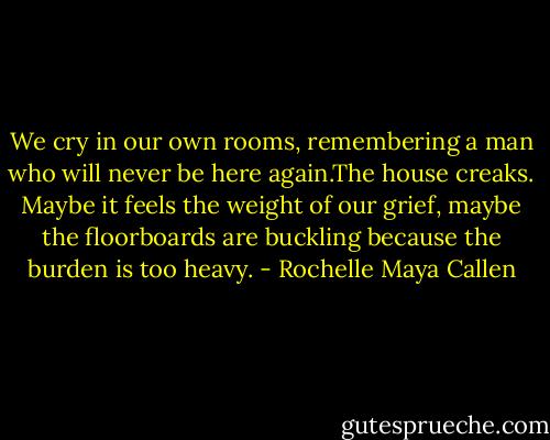 We cry in our own rooms, remembering a man who will never be here again.The house creaks. Maybe it feels the weight of our grief, maybe the floorboards are buckling because the burden is too heavy. - Rochelle Maya Callen