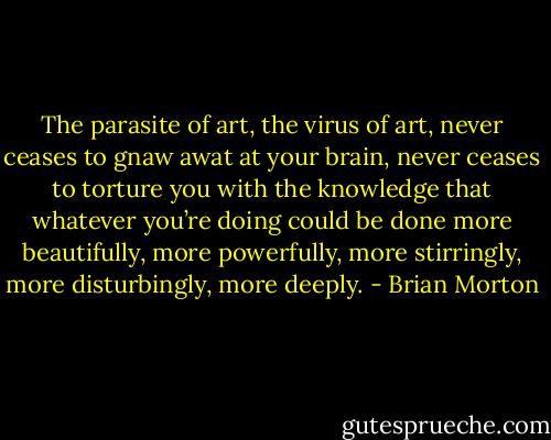 The parasite of art, the virus of art, never ceases to gnaw awat at your brain, never ceases to torture you with the knowledge that whatever you’re doing could be done more beautifully, more powerfully, more stirringly, more disturbingly, more deeply. - Brian Morton