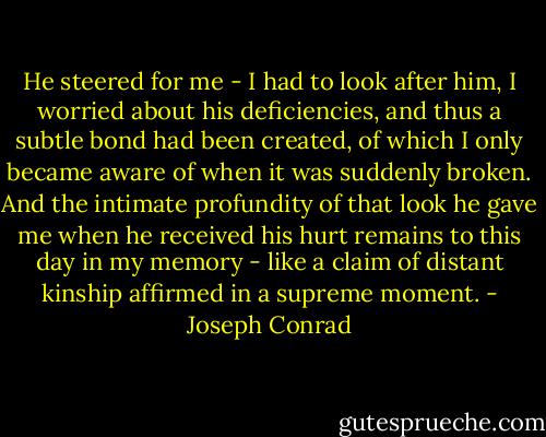 He steered for me - I had to look after him, I worried about his deficiencies, and thus a subtle bond had been created, of which I only became aware of when it was suddenly broken. And the intimate profundity of that look he gave me when he received his hurt remains to this day in my memory - like a claim of distant kinship affirmed in a supreme moment. - Joseph Conrad