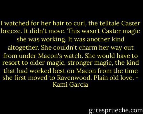 I watched for her hair to curl, the telltale Caster breeze. It didn't move. This wasn't Caster magic she was working. It was another kind altogether. She couldn't charm her way out from under Macon's watch. She would have to resort to older magic, stronger magic, the kind that had worked best on Macon from the time she first moved to Ravenwood. Plain old love. - Kami Garcia