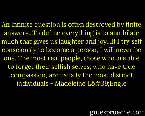 An infinite question is often destroyed by finite answers...To define everything is to annihilate much that gives us laughter and joy...If I try self consciously to become a person, I will never be one. The most real people, those who are able to forget their selfish selves, who have true compassion, are usually the most distinct individuals - Madeleine L'Engle