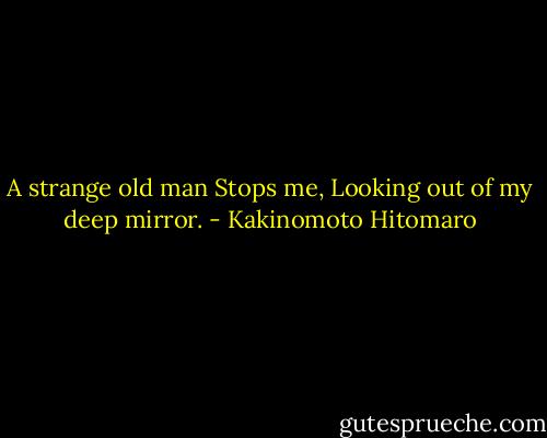 A strange old man<br />Stops me,<br />Looking out of my deep mirror. - Kakinomoto Hitomaro