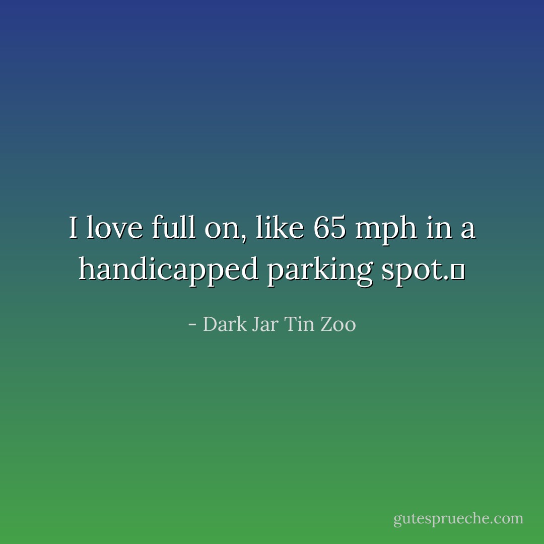 I love full on, like 65 mph in a handicapped parking spot.  - Dark Jar Tin Zoo