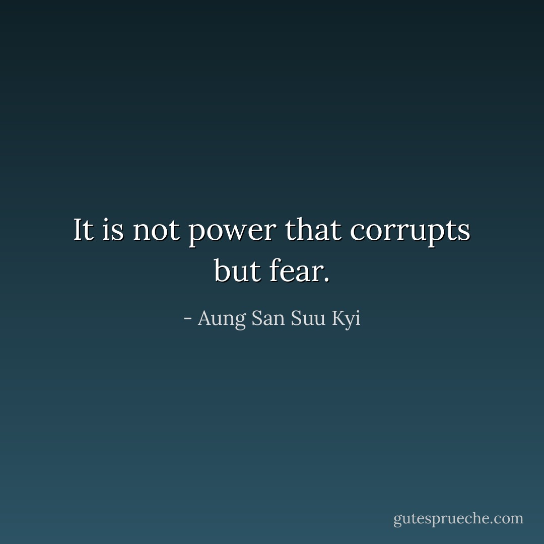 It is not power that corrupts but fear. - Aung San Suu Kyi