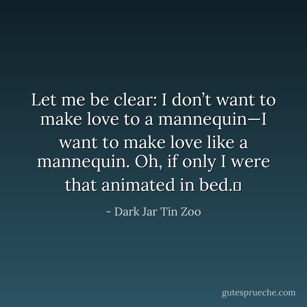Let me be clear: I don’t want to make love to a mannequin—I want to make love like a mannequin. Oh, if only I were that animated in bed.  - Dark Jar Tin Zoo