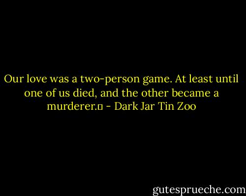 Our love was a two-person game. At least until one of us died, and the other became a murderer.  - Dark Jar Tin Zoo