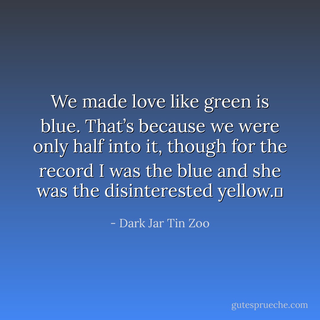 We made love like green is blue. That’s because we were only half into it, though for the record I was the blue and she was the disinterested yellow.  - Dark Jar Tin Zoo