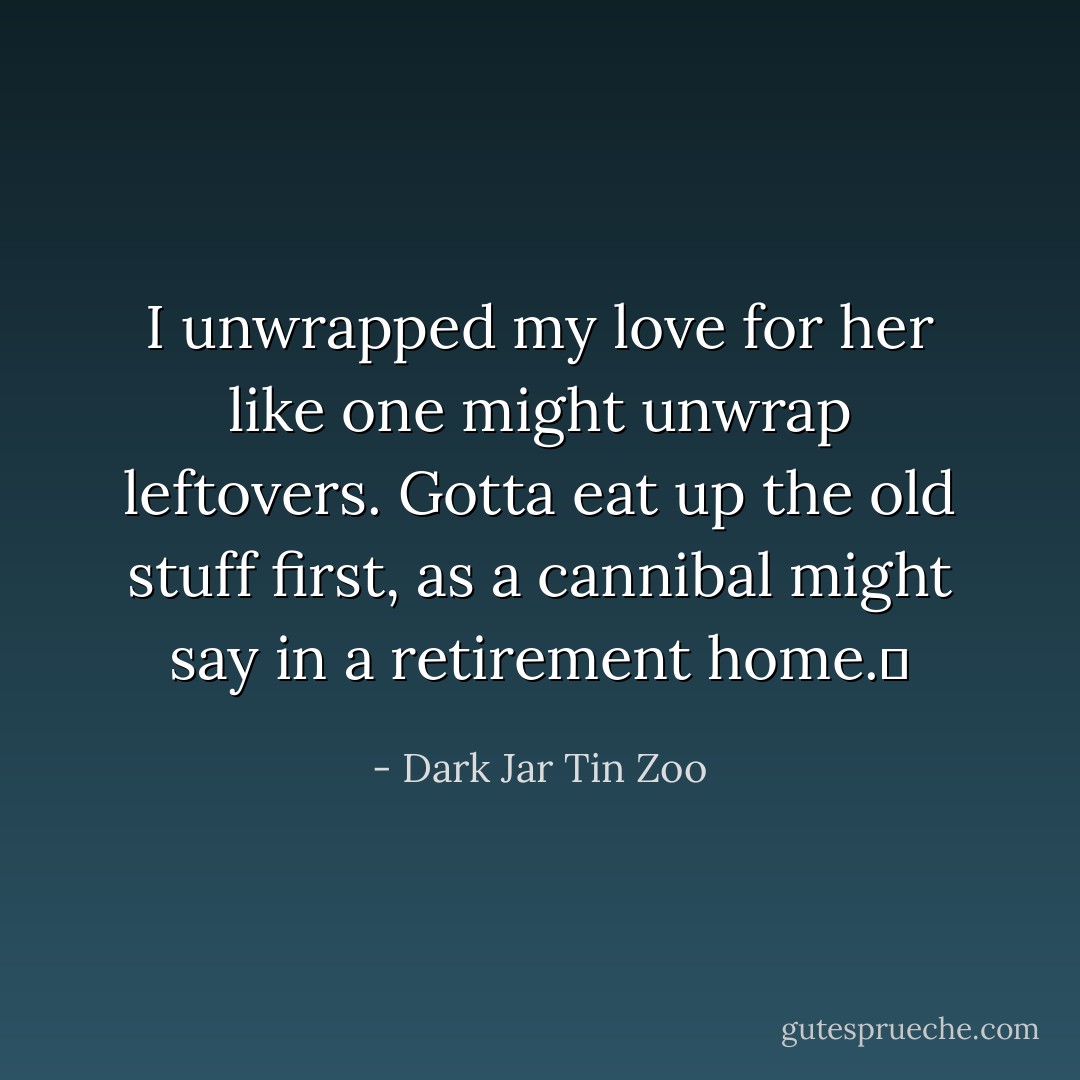 I unwrapped my love for her like one might unwrap leftovers. Gotta eat up the old stuff first, as a cannibal might say in a retirement home.  - Dark Jar Tin Zoo