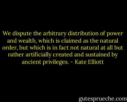We dispute the arbitrary distribution of power and wealth, which is claimed as the natural order, but which is in fact not natural at all but rather artificially created and sustained by ancient privileges. - Kate Elliott