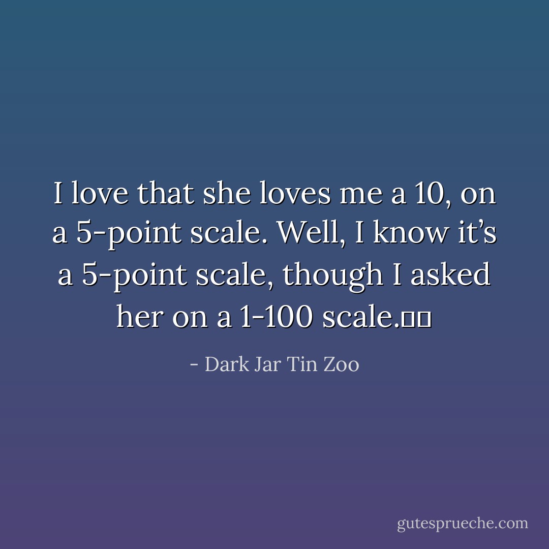 I love that she loves me a 10, on a 5-point scale. Well, I know it’s a 5-point scale, though I asked her on a 1-100 scale.   - Dark Jar Tin Zoo