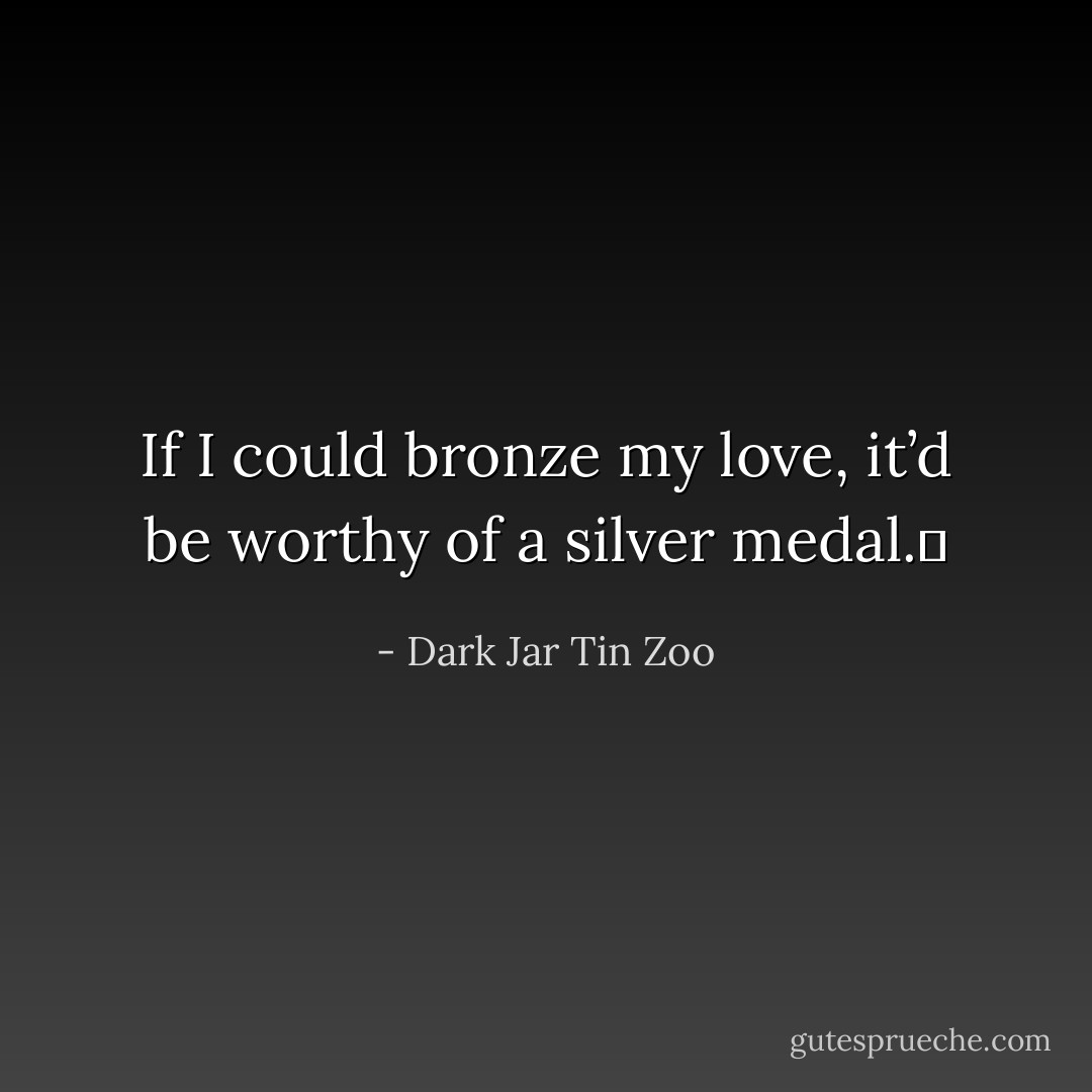 If I could bronze my love, it’d be worthy of a silver medal.  - Dark Jar Tin Zoo