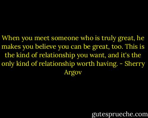 When you meet someone who is truly great, he makes you believe you can be great, too. This is the kind of relationship you want, and it's the only kind of relationship worth having. - Sherry Argov