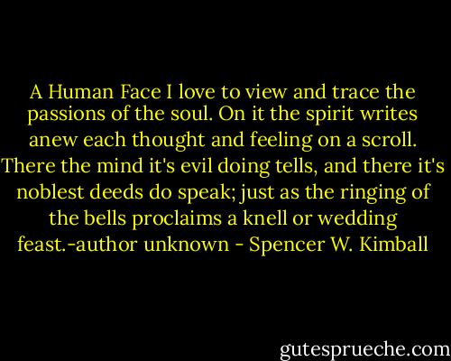 A Human Face I love to view and trace the passions of the soul. On it the spirit writes anew each thought and feeling on a scroll. There the mind it's evil doing tells, and there it's noblest deeds do speak; just as the ringing of the bells proclaims a knell or wedding feast.-author unknown - Spencer W. Kimball