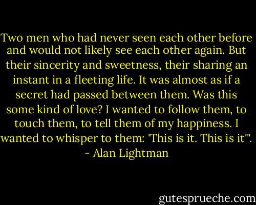 Two men who had never seen each other before and would not likely see each other again. But their sincerity and sweetness, their sharing an instant in a fleeting life. It was almost as if a secret had passed between them. Was this some kind of love? I wanted to follow them, to touch them, to tell them of my happiness. I wanted to whisper to them: 'This is it. This is it'". - Alan Lightman