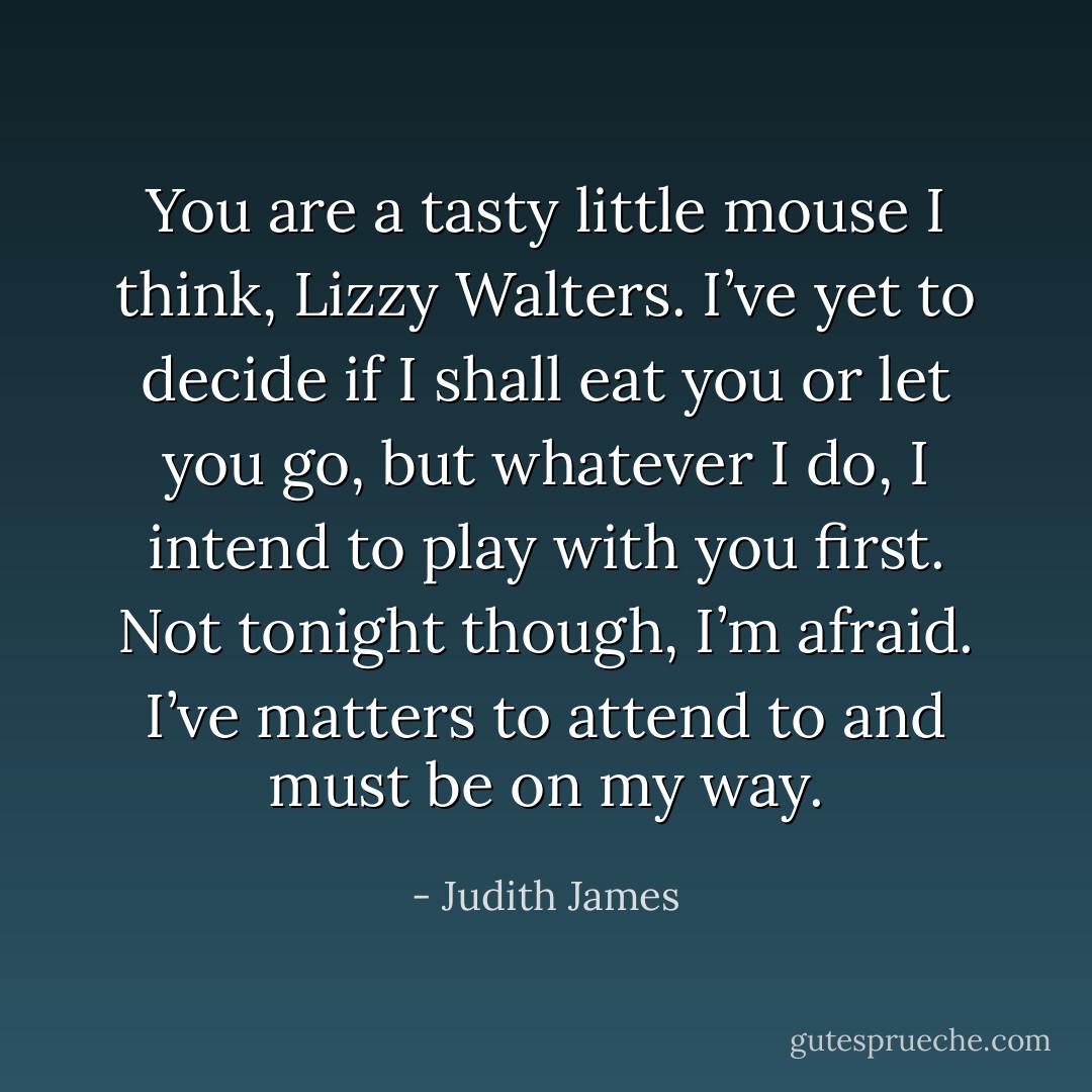 You are a tasty little mouse I think, Lizzy Walters. I’ve yet to decide if I shall eat you or let you go, but whatever I do, I intend to play with you first. Not tonight though, I’m afraid. I’ve matters to attend to and must be on my way. - Judith James