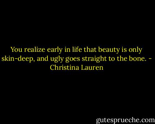You realize early in life that beauty is only skin-deep, and ugly goes straight to the bone. - Christina Lauren