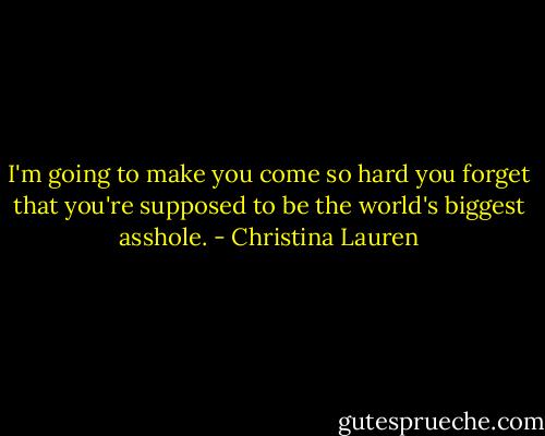 I'm going to make you come so hard you forget that you're supposed to be the world's biggest asshole. - Christina Lauren