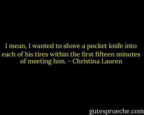 I mean, I wanted to shove a pocket knife into each of his tires within the first fifteen minutes of meeting him. - Christina Lauren