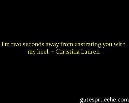 I'm two seconds away from castrating you with my heel. - Christina Lauren