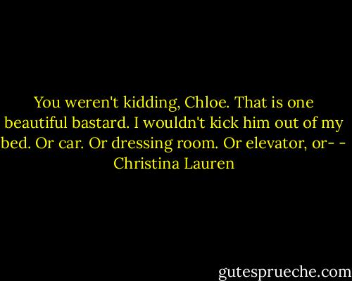 You weren't kidding, Chloe. That is one beautiful bastard. I wouldn't kick him out of my bed. Or car. Or dressing room. Or elevator, or- - Christina Lauren